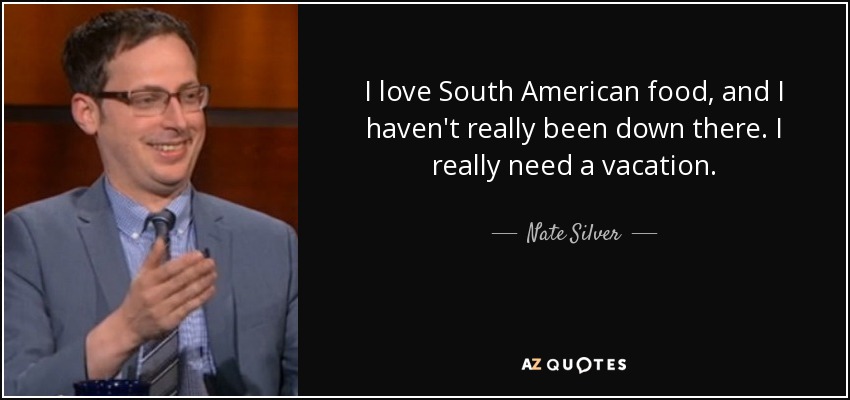 I love South American food, and I haven't really been down there. I really need a vacation. - Nate Silver