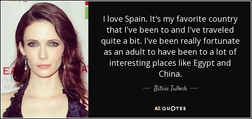 I love Spain. It's my favorite country that I've been to and I've traveled quite a bit. I've been really fortunate as an adult to have been to a lot of interesting places like Egypt and China. - Bitsie Tulloch