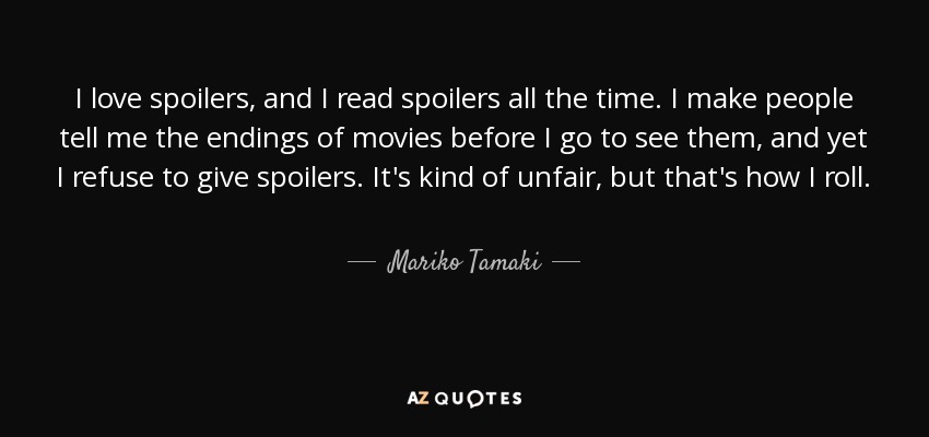 I love spoilers, and I read spoilers all the time. I make people tell me the endings of movies before I go to see them, and yet I refuse to give spoilers. It's kind of unfair, but that's how I roll. - Mariko Tamaki