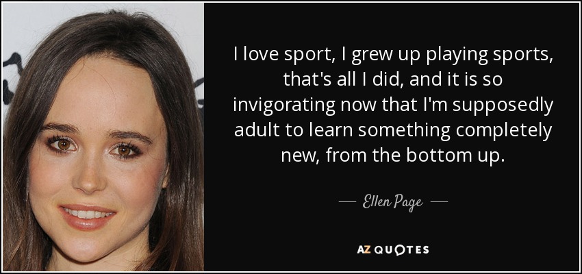 I love sport, I grew up playing sports, that's all I did, and it is so invigorating now that I'm supposedly adult to learn something completely new, from the bottom up. - Ellen Page
