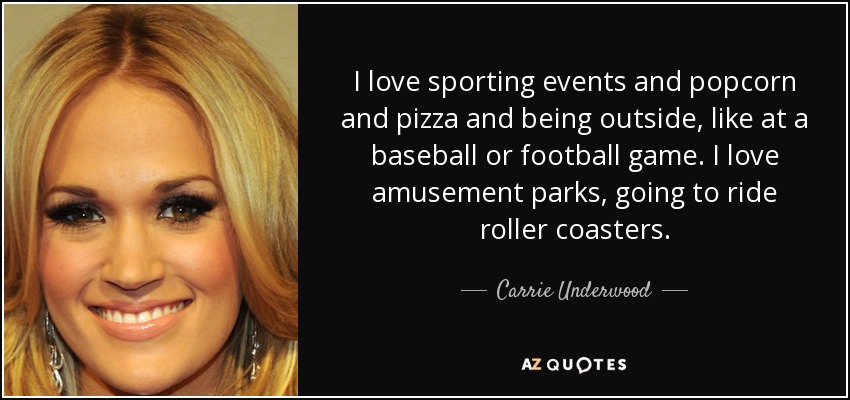 I love sporting events and popcorn and pizza and being outside, like at a baseball or football game. I love amusement parks, going to ride roller coasters. - Carrie Underwood