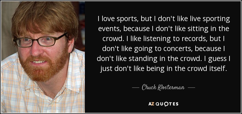 I love sports, but I don't like live sporting events, because I don't like sitting in the crowd. I like listening to records, but I don't like going to concerts, because I don't like standing in the crowd. I guess I just don't like being in the crowd itself. - Chuck Klosterman