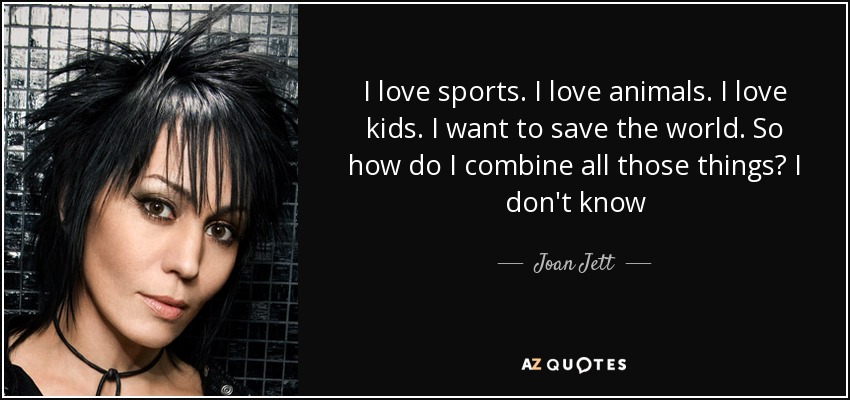 I love sports. I love animals. I love kids. I want to save the world. So how do I combine all those things? I don't know - Joan Jett