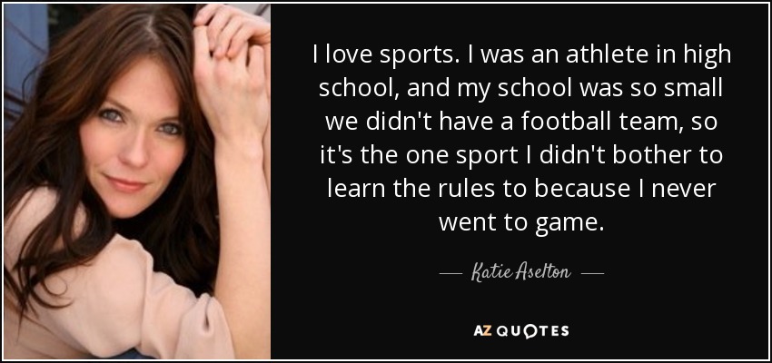 I love sports. I was an athlete in high school, and my school was so small we didn't have a football team, so it's the one sport I didn't bother to learn the rules to because I never went to game. - Katie Aselton