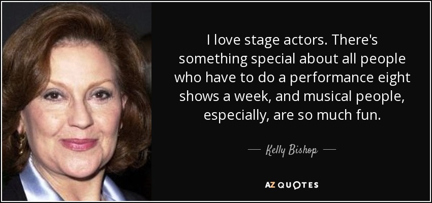 I love stage actors. There's something special about all people who have to do a performance eight shows a week, and musical people, especially, are so much fun. - Kelly Bishop