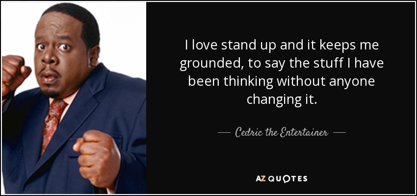 I love stand up and it keeps me grounded, to say the stuff I have been thinking without anyone changing it. - Cedric the Entertainer