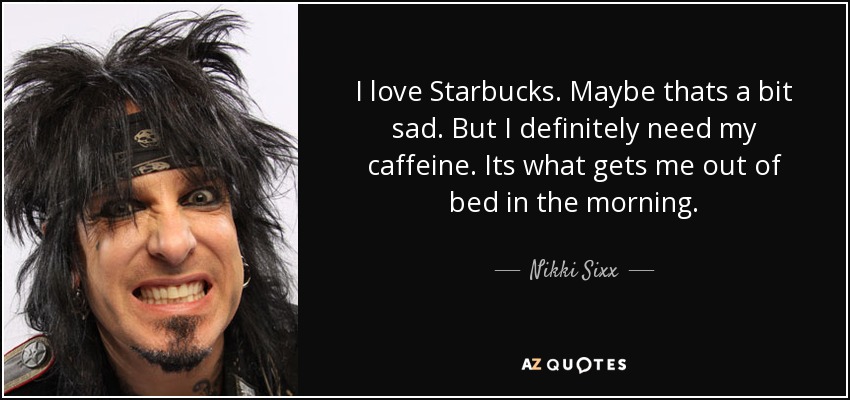 I love Starbucks. Maybe thats a bit sad. But I definitely need my caffeine. Its what gets me out of bed in the morning. - Nikki Sixx