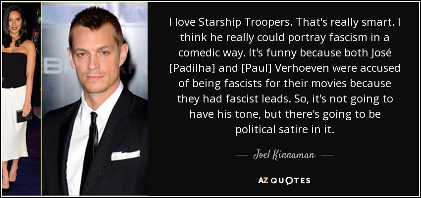 I love Starship Troopers. That's really smart. I think he really could portray fascism in a comedic way. It's funny because both José [Padilha] and [Paul] Verhoeven were accused of being fascists for their movies because they had fascist leads. So, it's not going to have his tone, but there's going to be political satire in it. - Joel Kinnaman