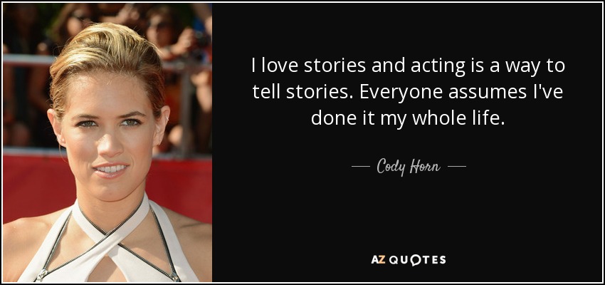 I love stories and acting is a way to tell stories. Everyone assumes I've done it my whole life. - Cody Horn