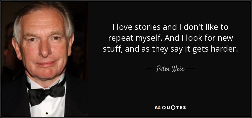 I love stories and I don't like to repeat myself. And I look for new stuff, and as they say it gets harder. - Peter Weir