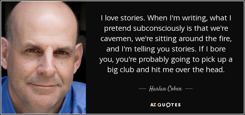 I love stories. When I'm writing, what I pretend subconsciously is that we're cavemen, we're sitting around the fire, and I'm telling you stories. If I bore you, you're probably going to pick up a big club and hit me over the head. - Harlan Coben
