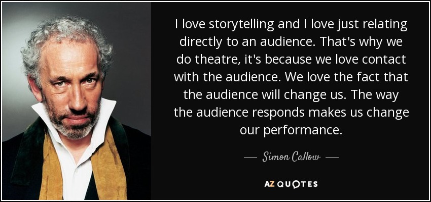 I love storytelling and I love just relating directly to an audience. That's why we do theatre, it's because we love contact with the audience. We love the fact that the audience will change us. The way the audience responds makes us change our performance. - Simon Callow