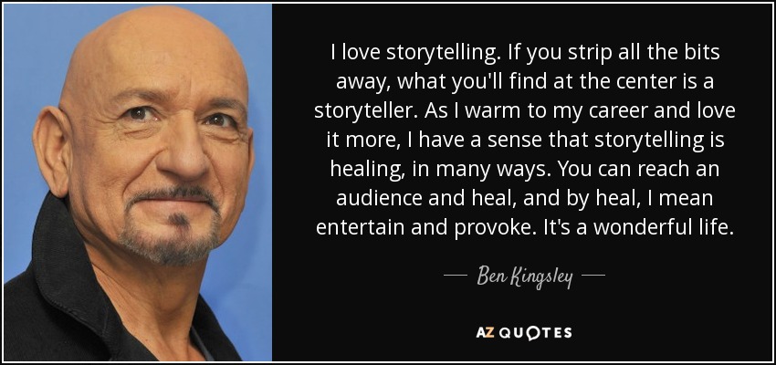 I love storytelling. If you strip all the bits away, what you'll find at the center is a storyteller. As I warm to my career and love it more, I have a sense that storytelling is healing, in many ways. You can reach an audience and heal, and by heal, I mean entertain and provoke. It's a wonderful life. - Ben Kingsley