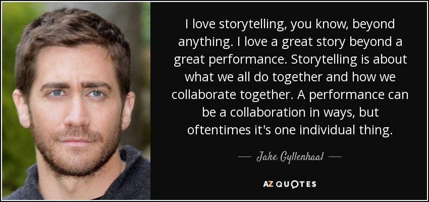 I love storytelling, you know, beyond anything. I love a great story beyond a great performance. Storytelling is about what we all do together and how we collaborate together. A performance can be a collaboration in ways, but oftentimes it's one individual thing. - Jake Gyllenhaal