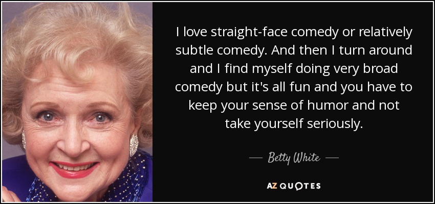 I love straight-face comedy or relatively subtle comedy. And then I turn around and I find myself doing very broad comedy but it's all fun and you have to keep your sense of humor and not take yourself seriously. - Betty White