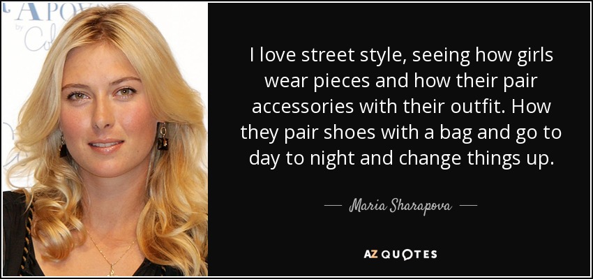 I love street style, seeing how girls wear pieces and how their pair accessories with their outfit. How they pair shoes with a bag and go to day to night and change things up. - Maria Sharapova