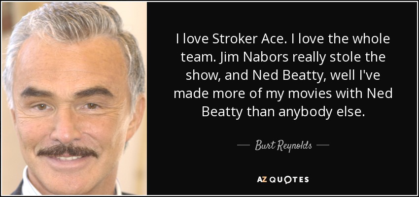 I love Stroker Ace. I love the whole team. Jim Nabors really stole the show, and Ned Beatty, well I've made more of my movies with Ned Beatty than anybody else. - Burt Reynolds
