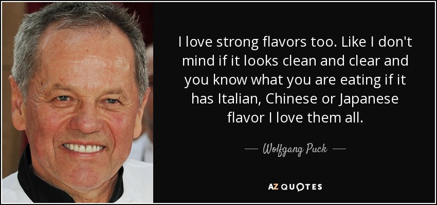 I love strong flavors too. Like I don't mind if it looks clean and clear and you know what you are eating if it has Italian, Chinese or Japanese flavor I love them all. - Wolfgang Puck