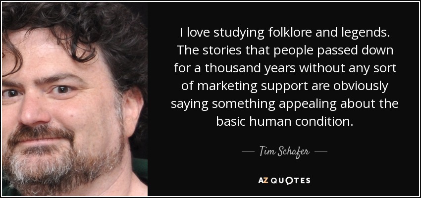 I love studying folklore and legends. The stories that people passed down for a thousand years without any sort of marketing support are obviously saying something appealing about the basic human condition. - Tim Schafer