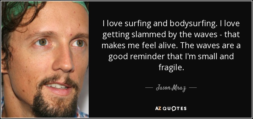 I love surfing and bodysurfing. I love getting slammed by the waves - that makes me feel alive. The waves are a good reminder that I'm small and fragile. - Jason Mraz