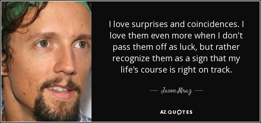 I love surprises and coincidences. I love them even more when I don't pass them off as luck, but rather recognize them as a sign that my life's course is right on track. - Jason Mraz