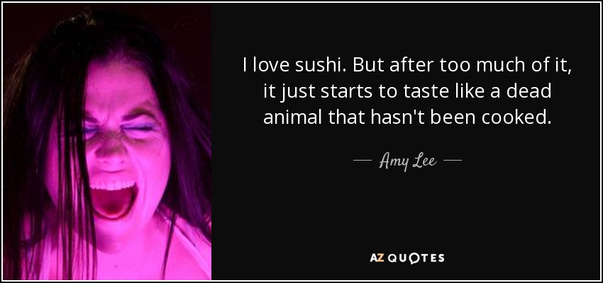 I love sushi. But after too much of it, it just starts to taste like a dead animal that hasn't been cooked. - Amy Lee