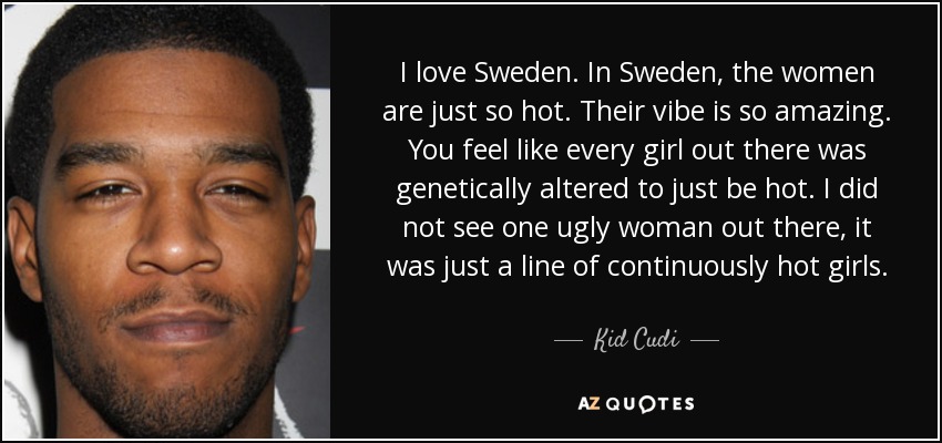 I love Sweden. In Sweden, the women are just so hot. Their vibe is so amazing. You feel like every girl out there was genetically altered to just be hot. I did not see one ugly woman out there, it was just a line of continuously hot girls. - Kid Cudi