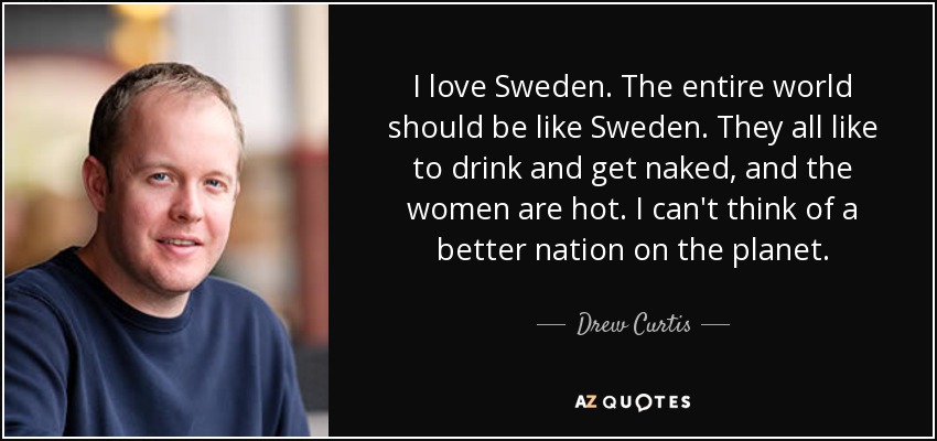 I love Sweden. The entire world should be like Sweden. They all like to drink and get naked, and the women are hot. I can't think of a better nation on the planet. - Drew Curtis