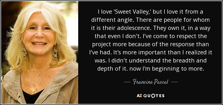 I love 'Sweet Valley,' but I love it from a different angle. There are people for whom it is their adolescence. They own it, in a way that even I don't. I've come to respect the project more because of the response than I've had. It's more important than I realized it was. I didn't understand the breadth and depth of it. now I'm beginning to more. - Francine Pascal