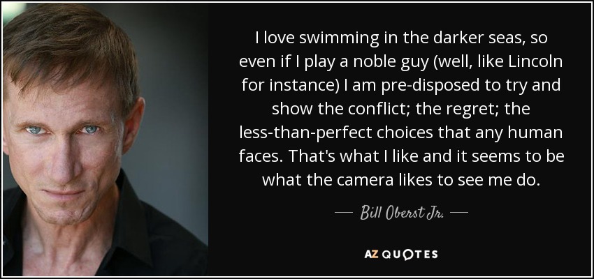 I love swimming in the darker seas, so even if I play a noble guy (well, like Lincoln for instance) I am pre-disposed to try and show the conflict; the regret; the less-than-perfect choices that any human faces. That's what I like and it seems to be what the camera likes to see me do. - Bill Oberst Jr.