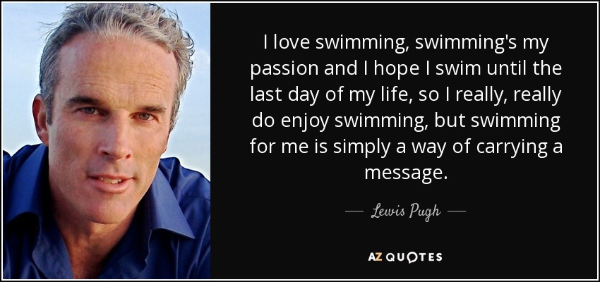 I love swimming, swimming's my passion and I hope I swim until the last day of my life, so I really, really do enjoy swimming, but swimming for me is simply a way of carrying a message. - Lewis Pugh