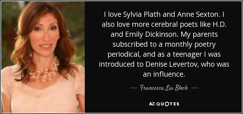 I love Sylvia Plath and Anne Sexton. I also love more cerebral poets like H.D. and Emily Dickinson. My parents subscribed to a monthly poetry periodical, and as a teenager I was introduced to Denise Levertov, who was an influence. - Francesca Lia Block