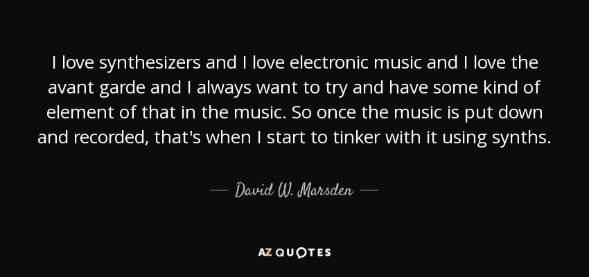 I love synthesizers and I love electronic music and I love the avant garde and I always want to try and have some kind of element of that in the music. So once the music is put down and recorded, that's when I start to tinker with it using synths. - David W. Marsden