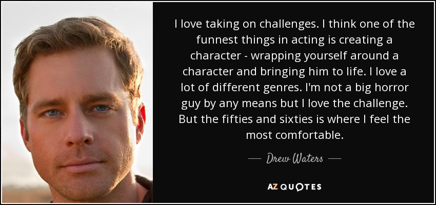 I love taking on challenges. I think one of the funnest things in acting is creating a character - wrapping yourself around a character and bringing him to life. I love a lot of different genres. I'm not a big horror guy by any means but I love the challenge. But the fifties and sixties is where I feel the most comfortable. - Drew Waters