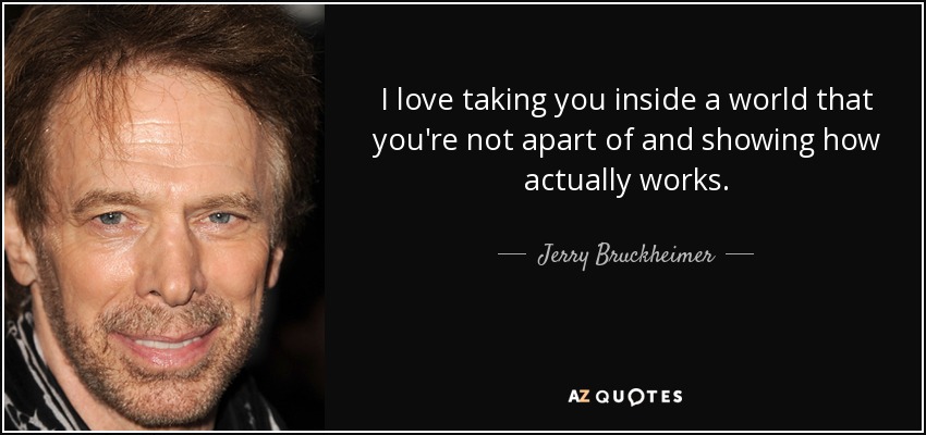 I love taking you inside a world that you're not apart of and showing how actually works. - Jerry Bruckheimer