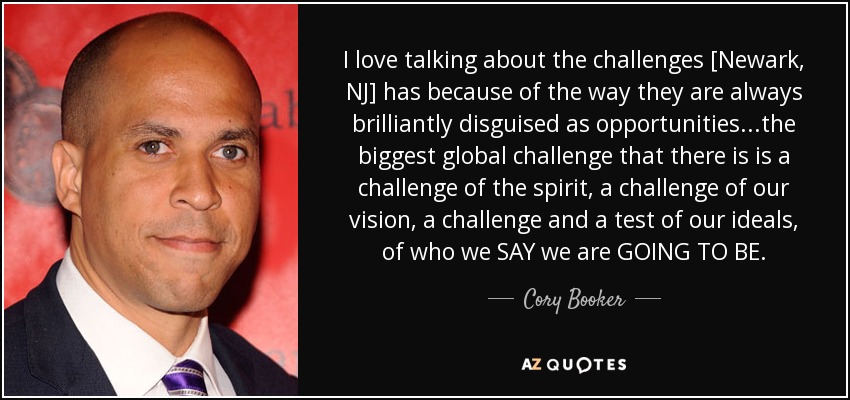 I love talking about the challenges [Newark, NJ] has because of the way they are always brilliantly disguised as opportunities.. .the biggest global challenge that there is is a challenge of the spirit, a challenge of our vision, a challenge and a test of our ideals, of who we SAY we are GOING TO BE. - Cory Booker