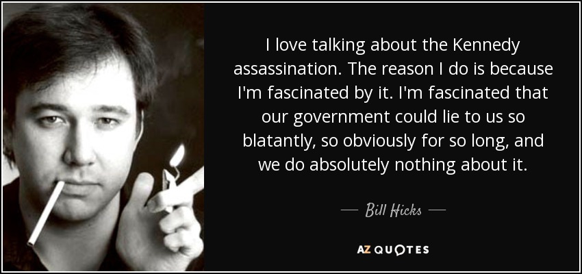 I love talking about the Kennedy assassination. The reason I do is because I'm fascinated by it. I'm fascinated that our government could lie to us so blatantly, so obviously for so long, and we do absolutely nothing about it. - Bill Hicks