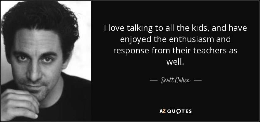 I love talking to all the kids, and have enjoyed the enthusiasm and response from their teachers as well. - Scott Cohen