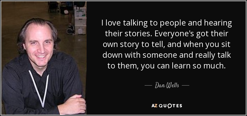 I love talking to people and hearing their stories. Everyone's got their own story to tell, and when you sit down with someone and really talk to them, you can learn so much. - Dan Wells