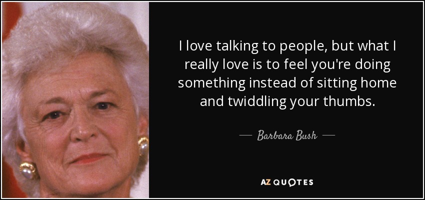 I love talking to people, but what I really love is to feel you're doing something instead of sitting home and twiddling your thumbs. - Barbara Bush