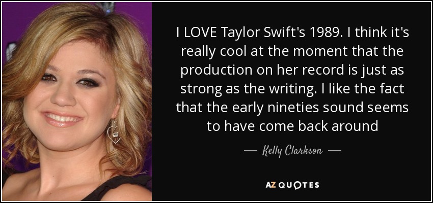 I LOVE Taylor Swift's 1989. I think it's really cool at the moment that the production on her record is just as strong as the writing. I like the fact that the early nineties sound seems to have come back around - Kelly Clarkson