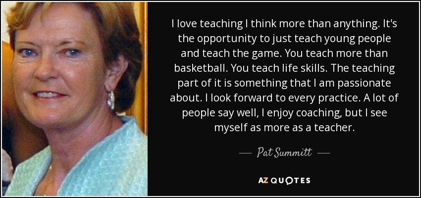 I love teaching I think more than anything. It's the opportunity to just teach young people and teach the game. You teach more than basketball. You teach life skills. The teaching part of it is something that I am passionate about. I look forward to every practice. A lot of people say well, I enjoy coaching, but I see myself as more as a teacher. - Pat Summitt