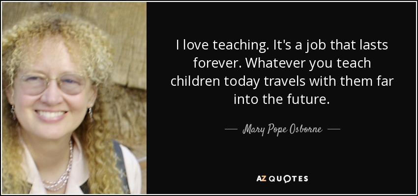 I love teaching. It's a job that lasts forever. Whatever you teach children today travels with them far into the future. - Mary Pope Osborne