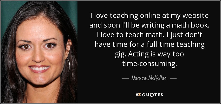 I love teaching online at my website and soon I'll be writing a math book. I love to teach math. I just don't have time for a full-time teaching gig. Acting is way too time-consuming. - Danica McKellar