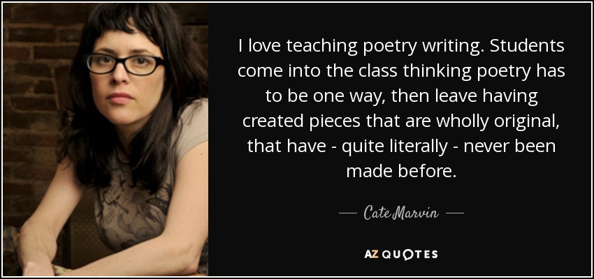 I love teaching poetry writing. Students come into the class thinking poetry has to be one way, then leave having created pieces that are wholly original, that have - quite literally - never been made before. - Cate Marvin