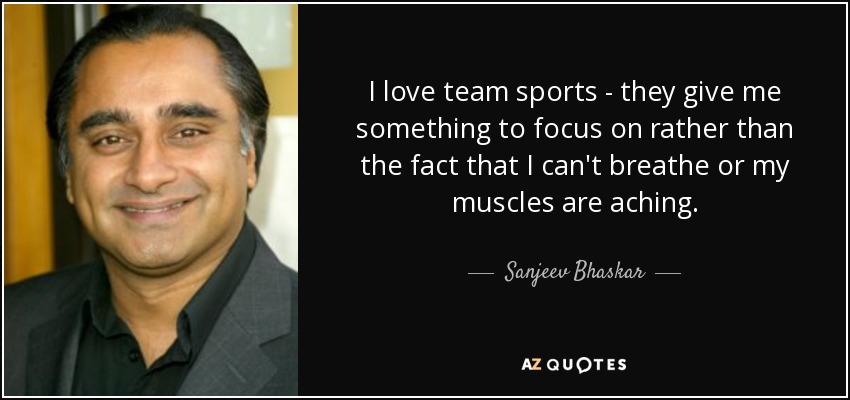 I love team sports - they give me something to focus on rather than the fact that I can't breathe or my muscles are aching. - Sanjeev Bhaskar