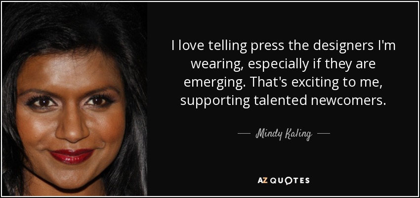 I love telling press the designers I'm wearing, especially if they are emerging. That's exciting to me, supporting talented newcomers. - Mindy Kaling