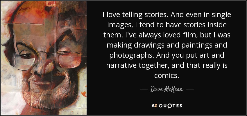 I love telling stories. And even in single images, I tend to have stories inside them. I've always loved film, but I was making drawings and paintings and photographs. And you put art and narrative together, and that really is comics. - Dave McKean