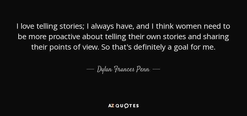 I love telling stories; I always have, and I think women need to be more proactive about telling their own stories and sharing their points of view. So that's definitely a goal for me. - Dylan Frances Penn