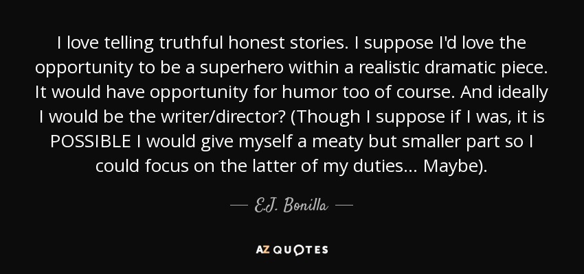 I love telling truthful honest stories. I suppose I'd love the opportunity to be a superhero within a realistic dramatic piece. It would have opportunity for humor too of course. And ideally I would be the writer/director? (Though I suppose if I was, it is POSSIBLE I would give myself a meaty but smaller part so I could focus on the latter of my duties... Maybe). - E.J. Bonilla